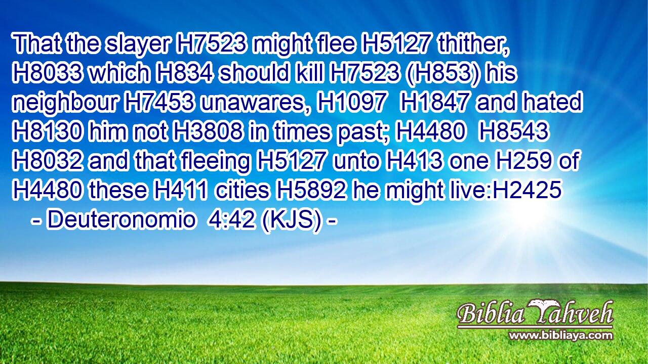 That the slayer H7523 might flee H5127 thither, H8033 which H834 should kill H7523 (H853) his neighbour H7453 unawares, H1097  H1847 and hated H8130 him not H3808 in times past; H4480  H8543  H8032 and that fleeing H5127 unto H413 one H259 of H4480 these H411 cities H5892 he might live:H2425
