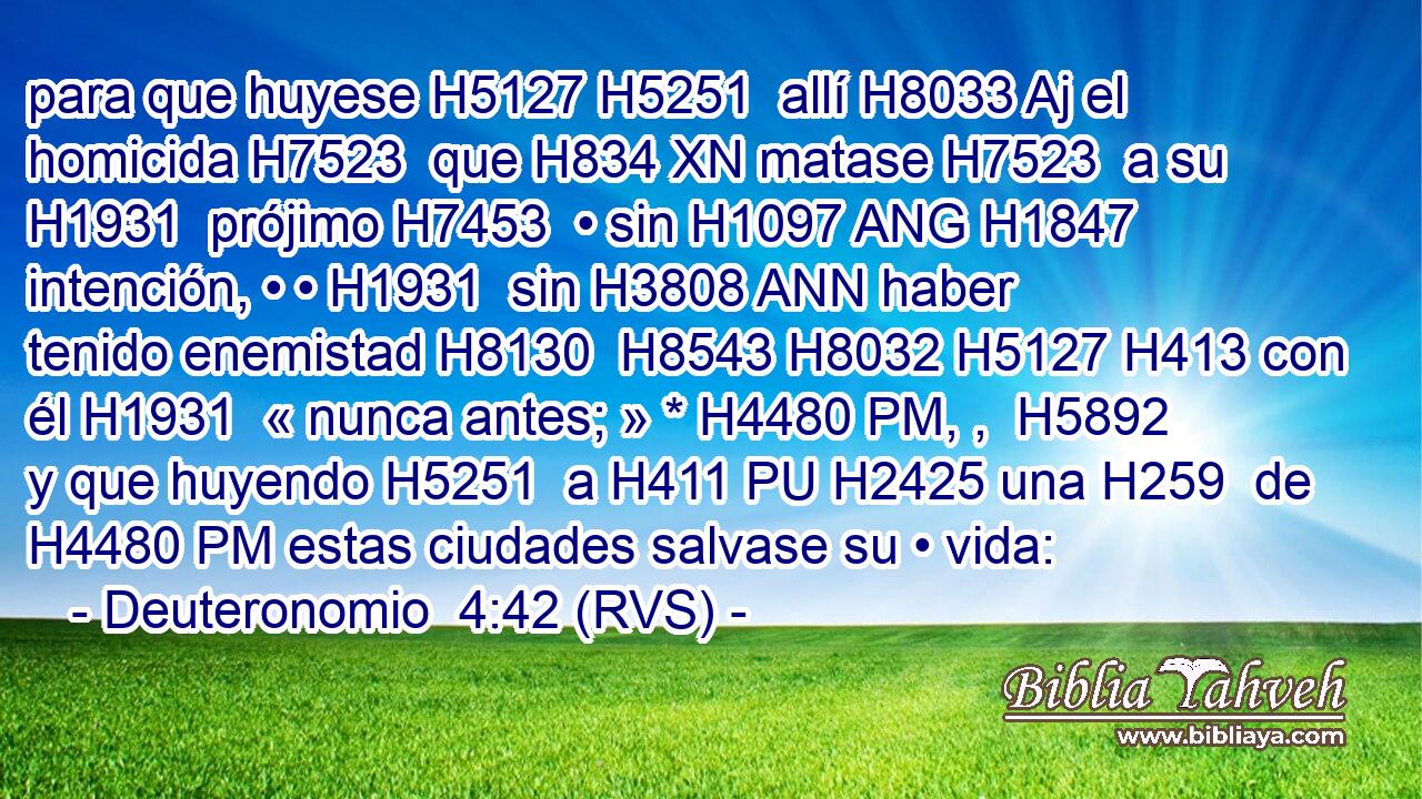 para que huyese H5127 H5251  allí H8033 Aj el homicida H7523  que H834 XN matase H7523  a su H1931  prójimo H7453  • sin H1097 ANG H1847 intención, • • H1931  sin H3808 ANN haber tenido enemistad H8130  H8543 H8032 H5127 H413 con él H1931  « nunca antes; » * H4480 PM, ,  H5892 y que huyendo H5251  a H411 PU H2425 una H259  de H4480 PM estas ciudades salvase su • vida: 