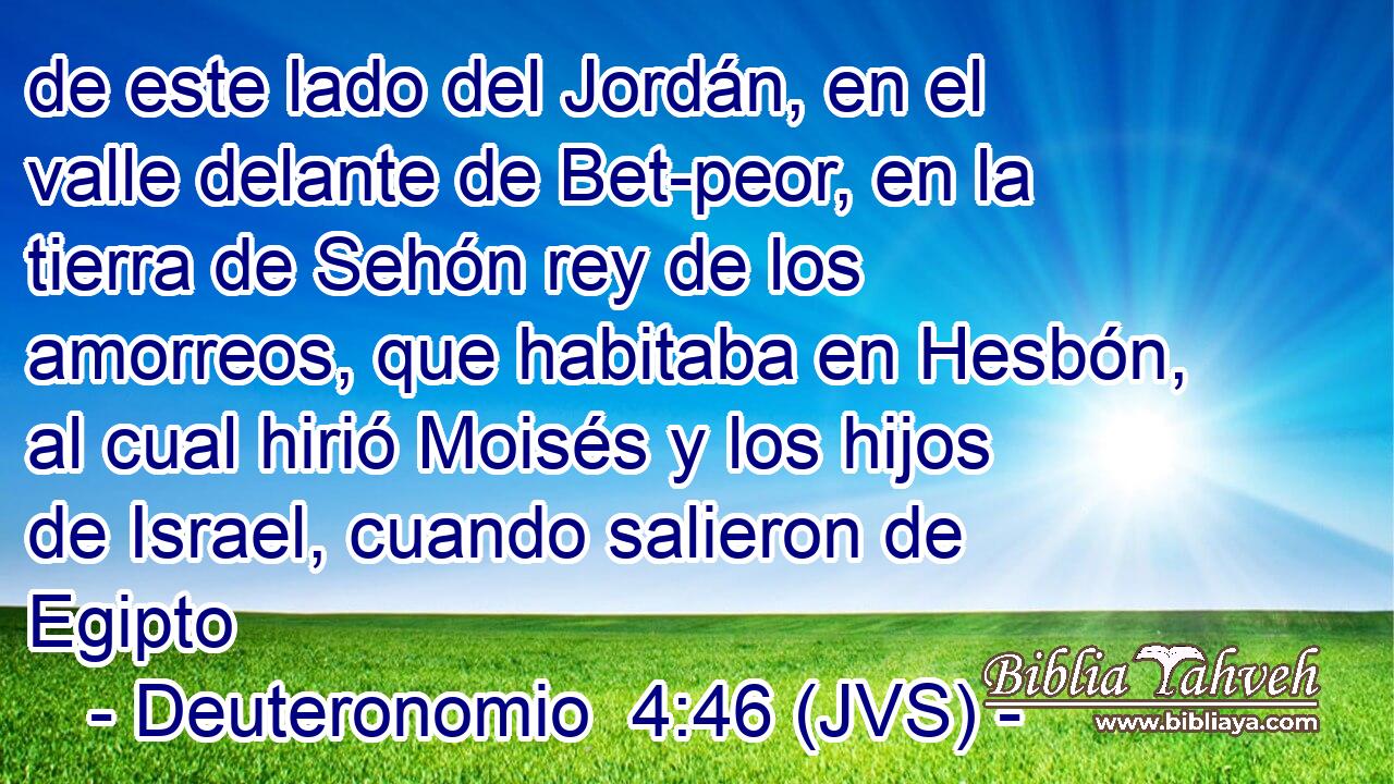 de este lado del Jordán, en el valle delante de Bet-peor, en la tierra de Sehón rey de los amorreos, que habitaba en Hesbón, al cual hirió Moisés y los hijos de Israel, cuando salieron de Egipto