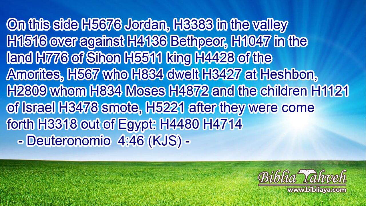 On this side H5676 Jordan, H3383 in the valley H1516 over against H4136 Bethpeor, H1047 in the land H776 of Sihon H5511 king H4428 of the Amorites, H567 who H834 dwelt H3427 at Heshbon, H2809 whom H834 Moses H4872 and the children H1121 of Israel H3478 smote, H5221 after they were come forth H3318 out of Egypt: H4480 H4714