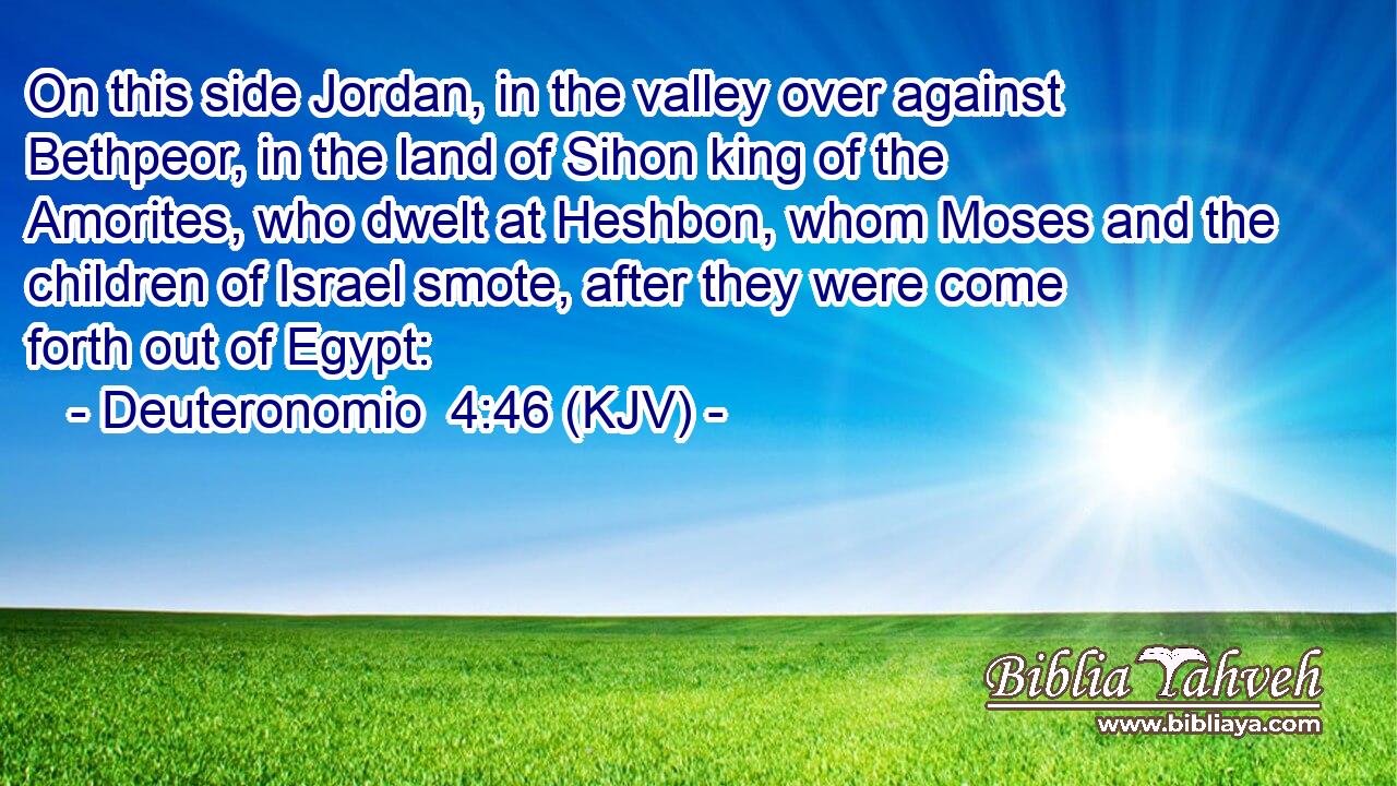 On this side Jordan, in the valley over against Bethpeor, in the land of Sihon king of the Amorites, who dwelt at Heshbon, whom Moses and the children of Israel smote, after they were come forth out of Egypt: