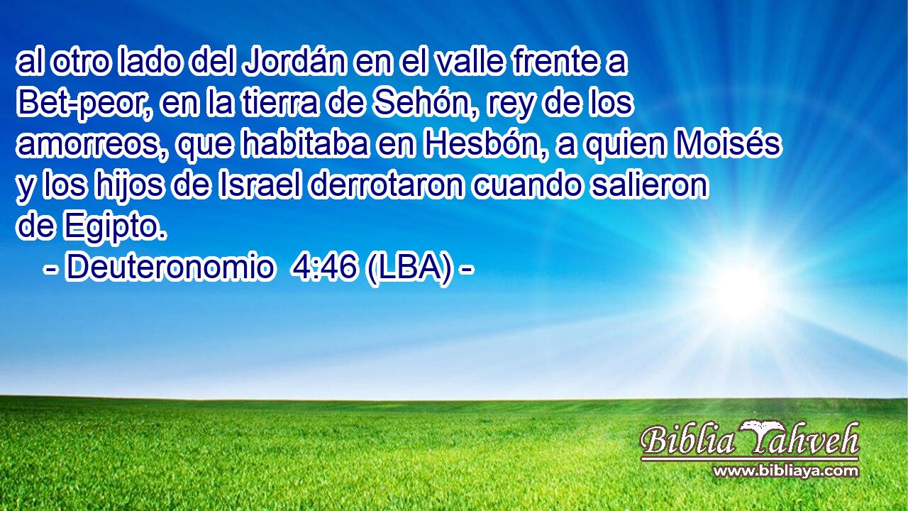 al otro lado del Jordán en el valle frente a Bet-peor, en la tierra de Sehón, rey de los amorreos, que habitaba en Hesbón, a quien Moisés y los hijos de Israel derrotaron cuando salieron de Egipto.