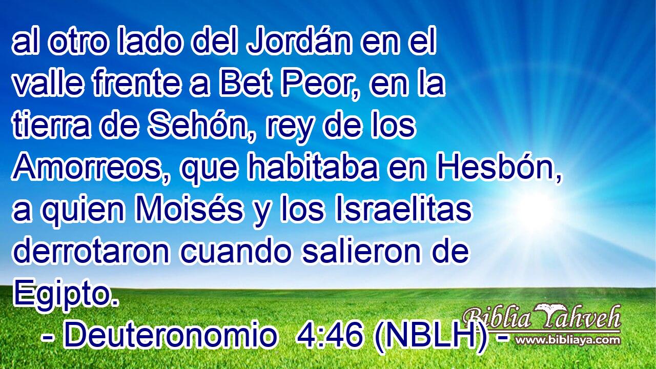  al otro lado del Jordán en el valle frente a Bet Peor, en la tierra de Sehón, rey de los Amorreos, que habitaba en Hesbón, a quien Moisés y los Israelitas derrotaron cuando salieron de Egipto. 