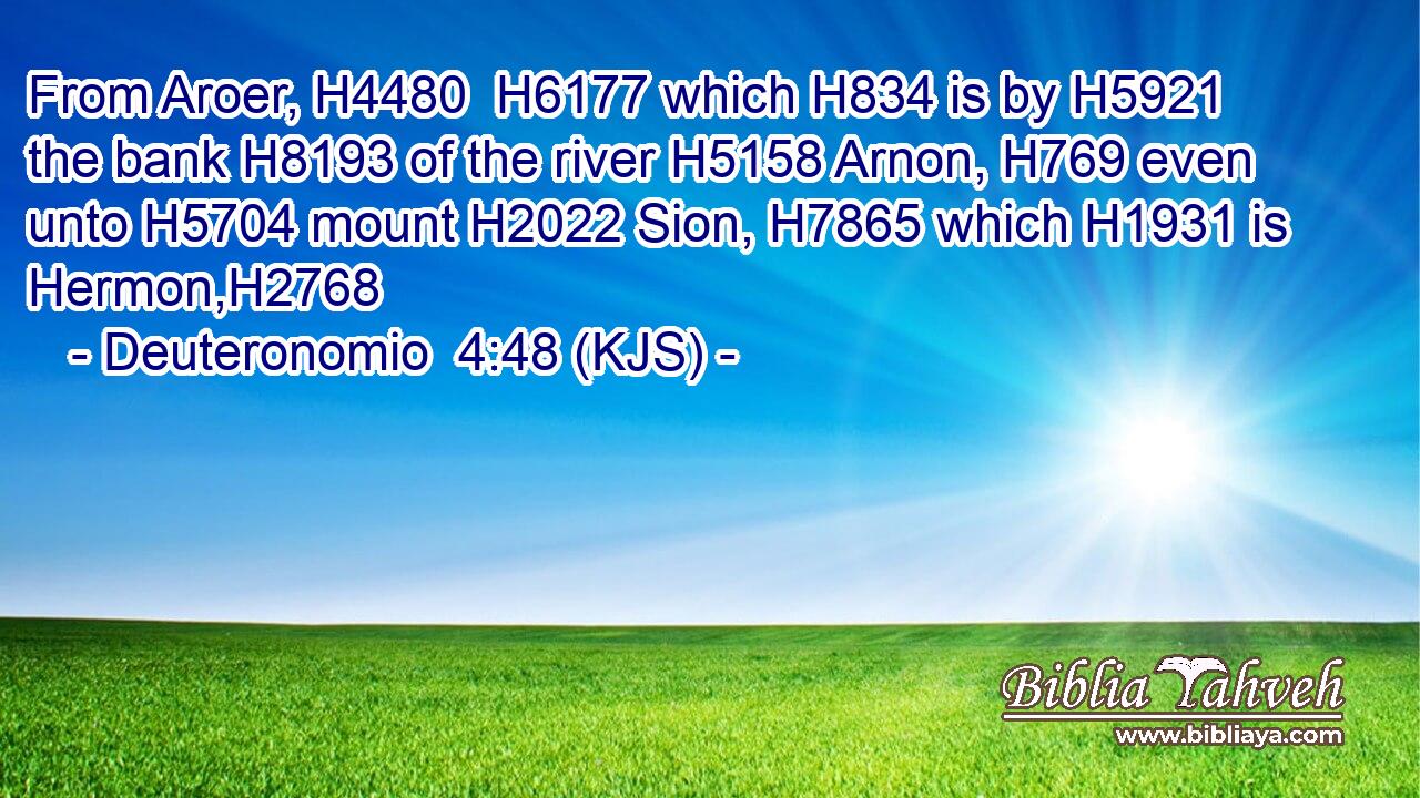 From Aroer, H4480  H6177 which H834 is by H5921 the bank H8193 of the river H5158 Arnon, H769 even unto H5704 mount H2022 Sion, H7865 which H1931 is Hermon,H2768