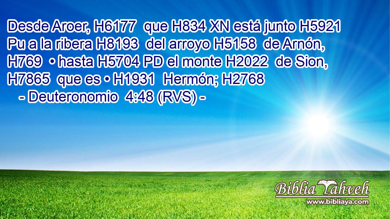 Desde Aroer, H6177  que H834 XN está junto H5921 Pu a la ribera H8193  del arroyo H5158  de Arnón, H769  • hasta H5704 PD el monte H2022  de Sion, H7865  que es • H1931  Hermón; H2768  