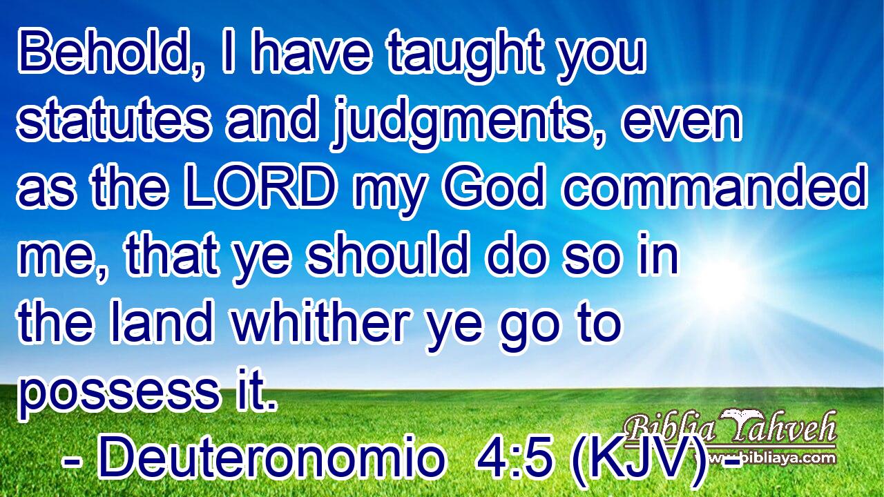 Behold, I have taught you statutes and judgments, even as the LORD my God commanded me, that ye should do so in the land whither ye go to possess it.
