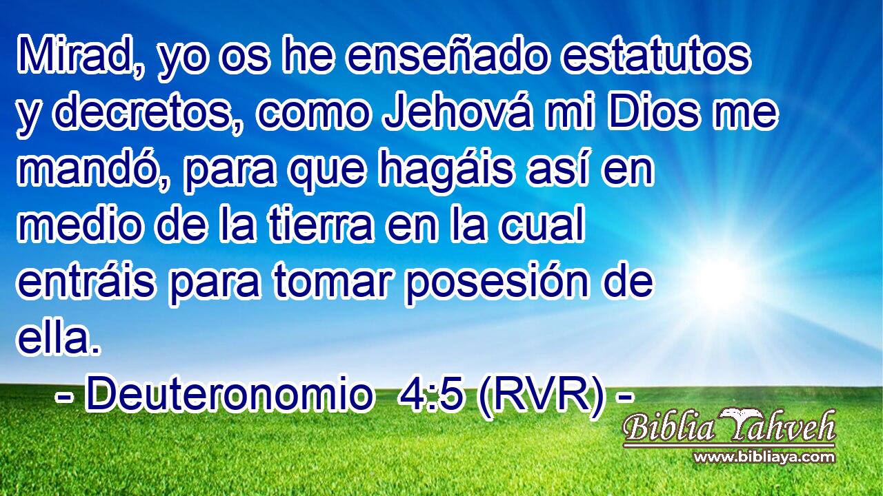 Mirad, yo os he enseñado estatutos y decretos, como Jehová mi Dios me mandó, para que hagáis así en medio de la tierra en la cual entráis para tomar posesión de ella.
