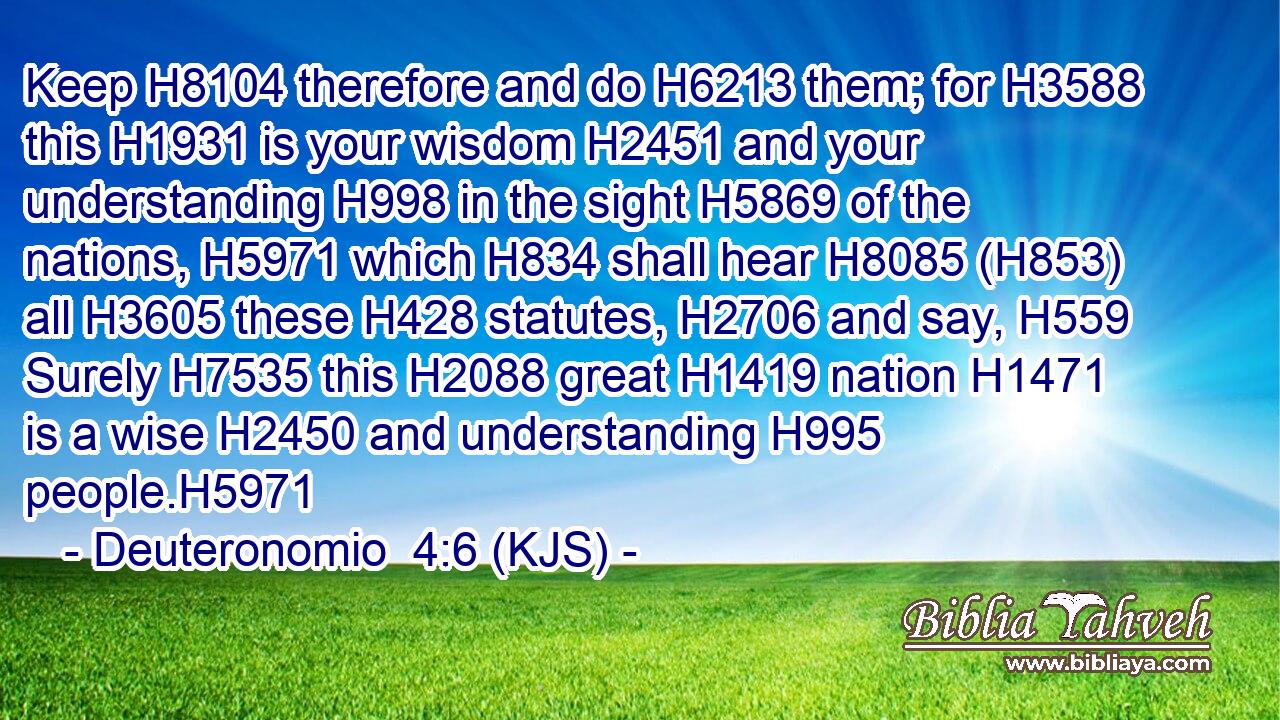 Keep H8104 therefore and do H6213 them; for H3588 this H1931 is your wisdom H2451 and your understanding H998 in the sight H5869 of the nations, H5971 which H834 shall hear H8085 (H853) all H3605 these H428 statutes, H2706 and say, H559 Surely H7535 this H2088 great H1419 nation H1471 is a wise H2450 and understanding H995 people.H5971