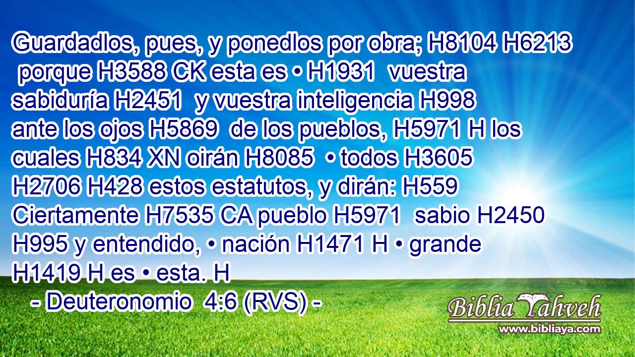 Guardadlos, pues, y ponedlos por obra; H8104 H6213  porque H3588 CK esta es • H1931  vuestra sabiduría H2451  y vuestra inteligencia H998  ante los ojos H5869  de los pueblos, H5971 H los cuales H834 XN oirán H8085  • todos H3605  H2706 H428 estos estatutos, y dirán: H559  Ciertamente H7535 CA pueblo H5971  sabio H2450  H995 y entendido, • nación H1471 H • grande H1419 H es • esta. H