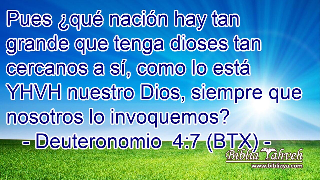 Pues ¿qué nación hay tan grande que tenga dioses tan cercanos a sí, como lo está YHVH nuestro Dios, siempre que nosotros lo invoquemos?