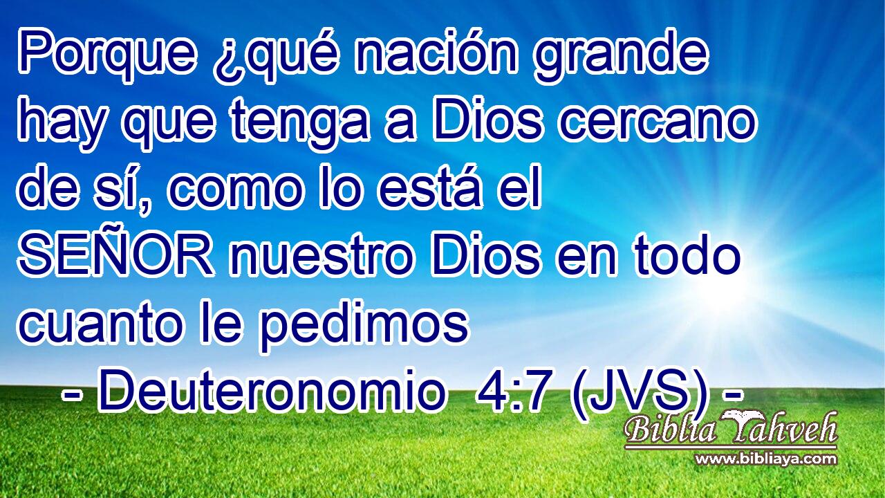 Porque ¿qué nación grande hay que tenga a Dios cercano de sí, como lo está el SEÑOR nuestro Dios en todo cuanto le pedimos