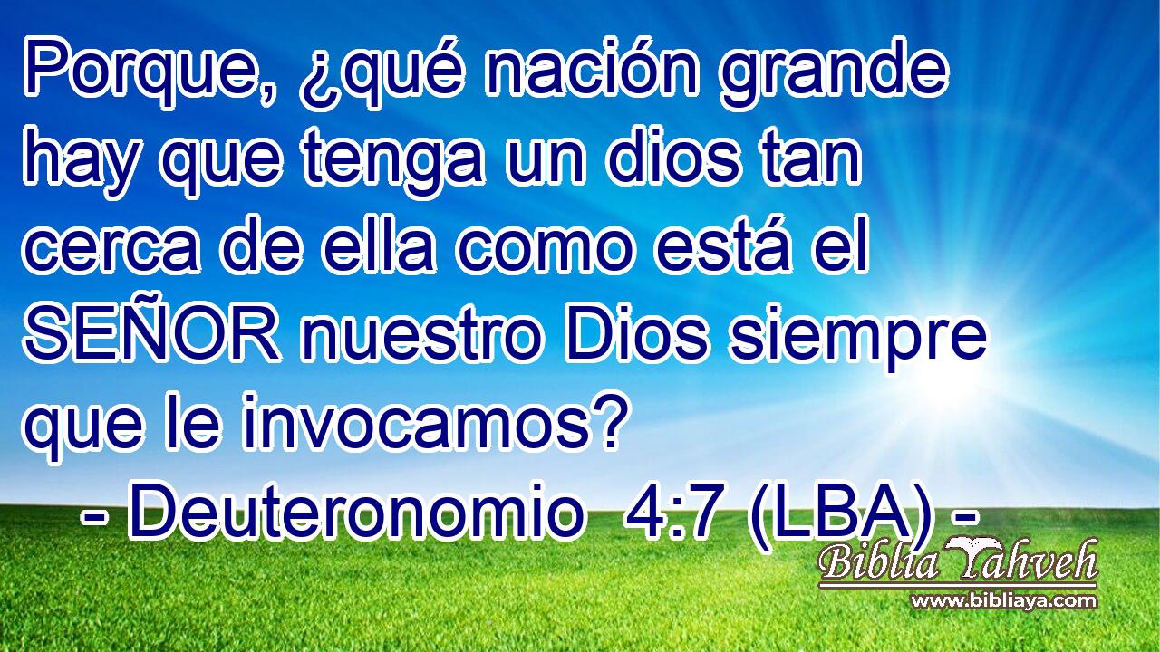 Porque, ¿qué nación grande hay que tenga un dios tan cerca de ella como está el SEÑOR nuestro Dios siempre que le invocamos?