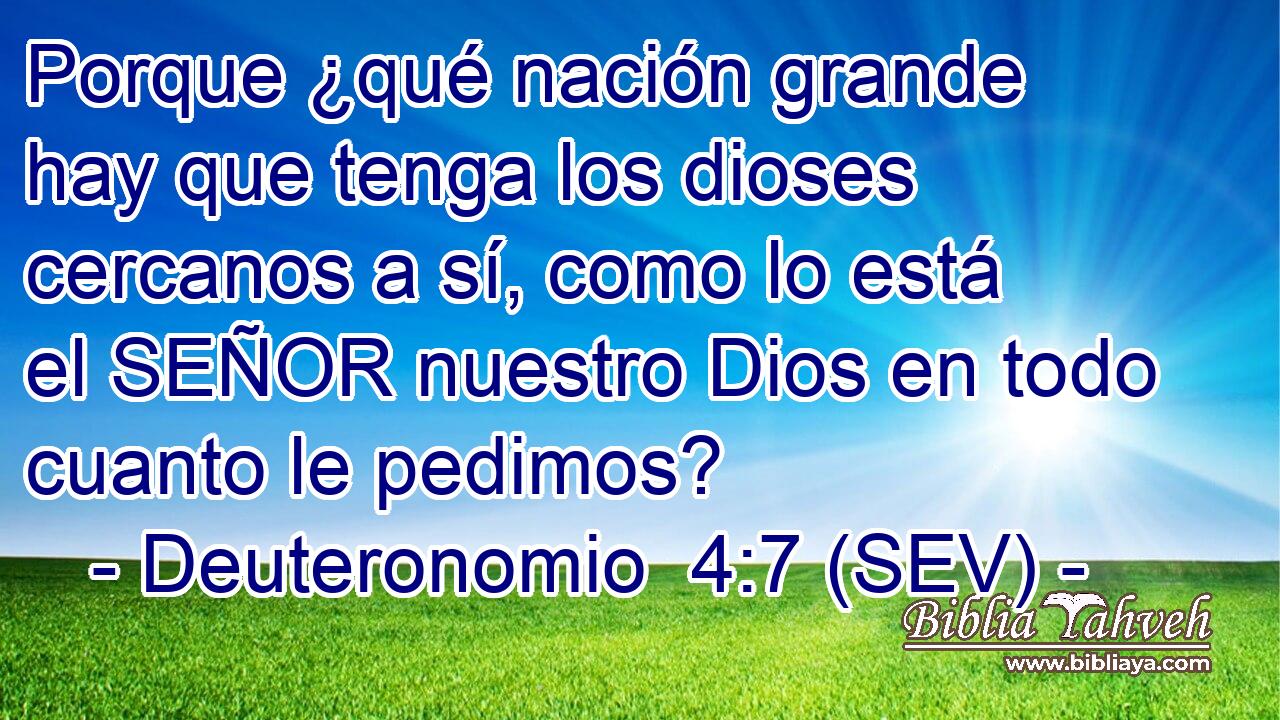 Porque ¿qué nación grande hay que tenga los dioses cercanos a sí, como lo está el SEÑOR nuestro Dios en todo cuanto le pedimos?