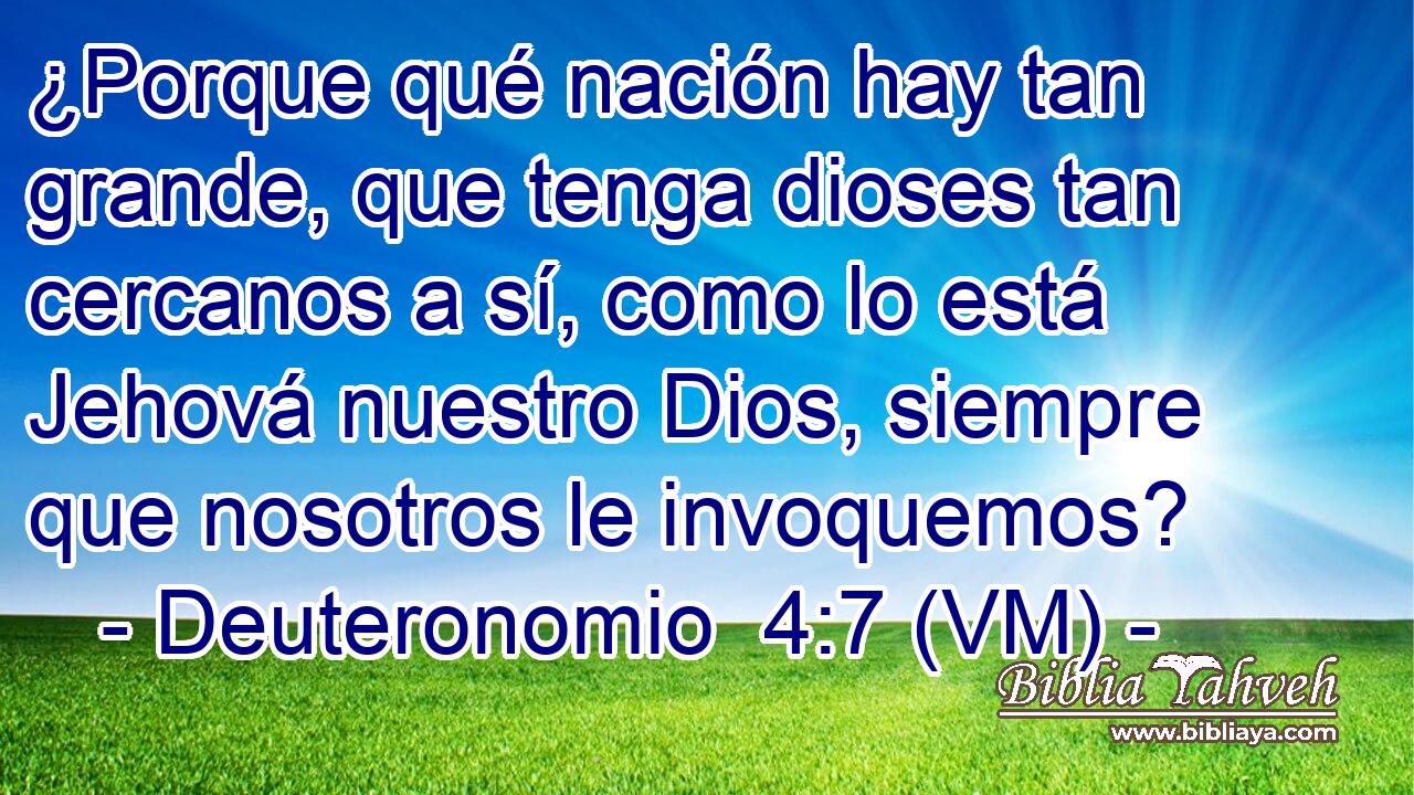  ¿Porque qué nación hay tan grande, que tenga dioses tan cercanos a sí, como lo está Jehová nuestro Dios, siempre que nosotros le invoquemos? 