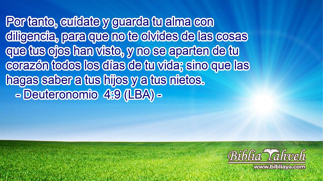 Por tanto, cuídate y guarda tu alma con diligencia, para que no te olvides de las cosas que tus ojos han visto, y no se aparten de tu corazón todos los días de tu vida; sino que las hagas saber a tus hijos y a tus nietos.