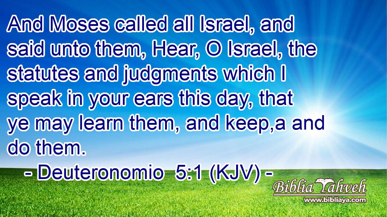 And Moses called all Israel, and said unto them, Hear, O Israel, the statutes and judgments which I speak in your ears this day, that ye may learn them, and keep,a and do them.