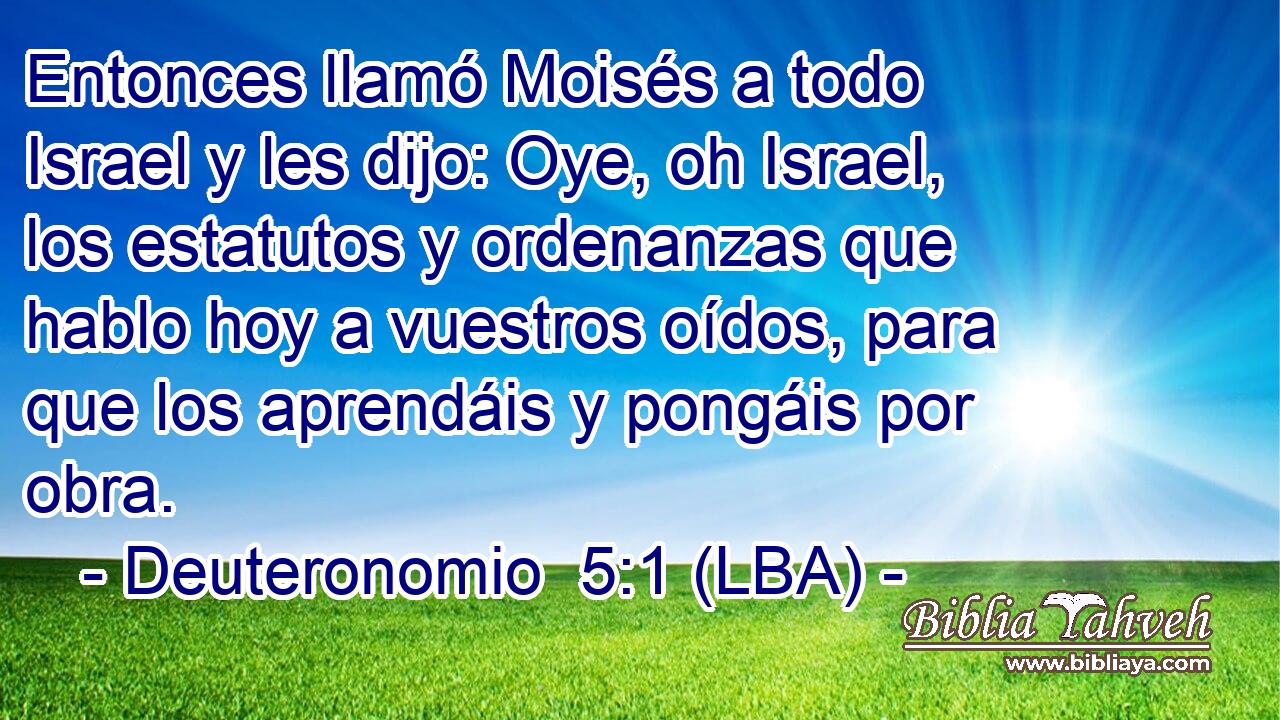 Entonces llamó Moisés a todo Israel y les dijo: Oye, oh Israel, los estatutos y ordenanzas que hablo hoy a vuestros oídos, para que los aprendáis y pongáis por obra.