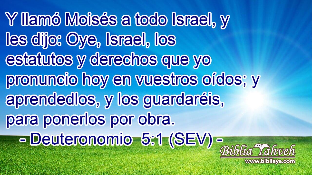 Y llamó Moisés a todo Israel, y les dijo: Oye, Israel, los estatutos y derechos que yo pronuncio hoy en vuestros oídos; y aprendedlos, y los guardaréis, para ponerlos por obra.