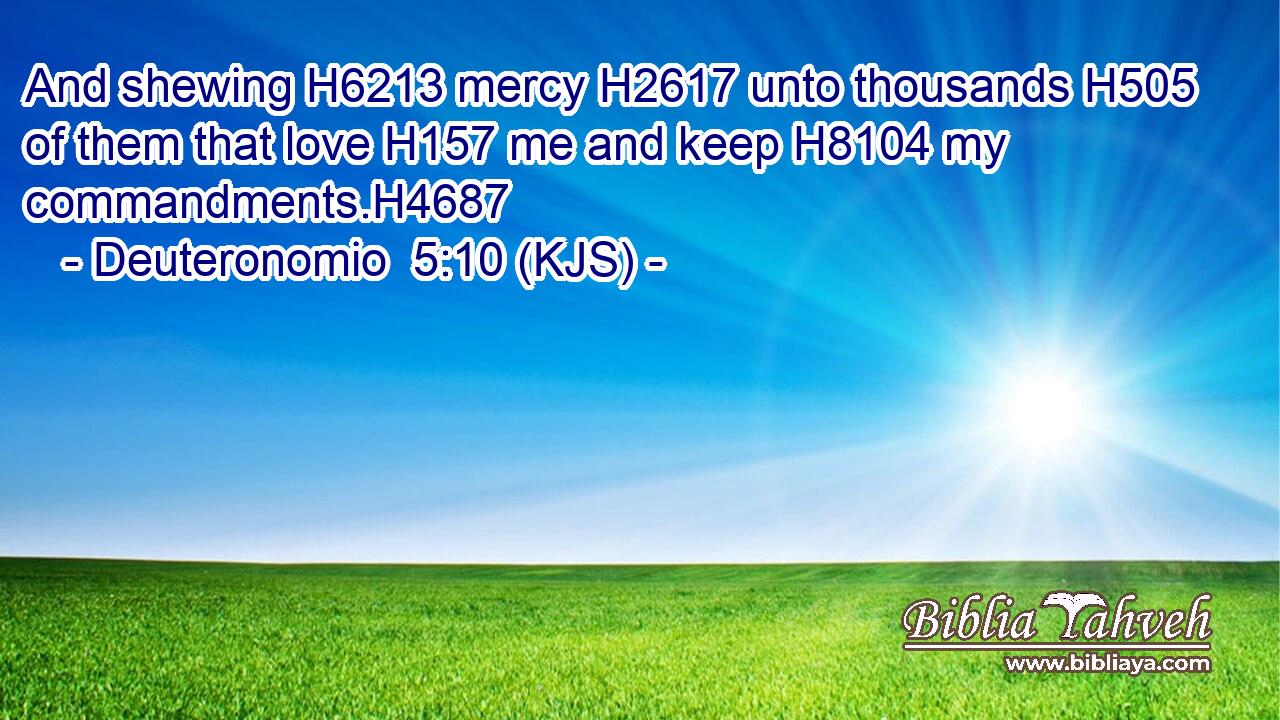And shewing H6213 mercy H2617 unto thousands H505 of them that love H157 me and keep H8104 my commandments.H4687