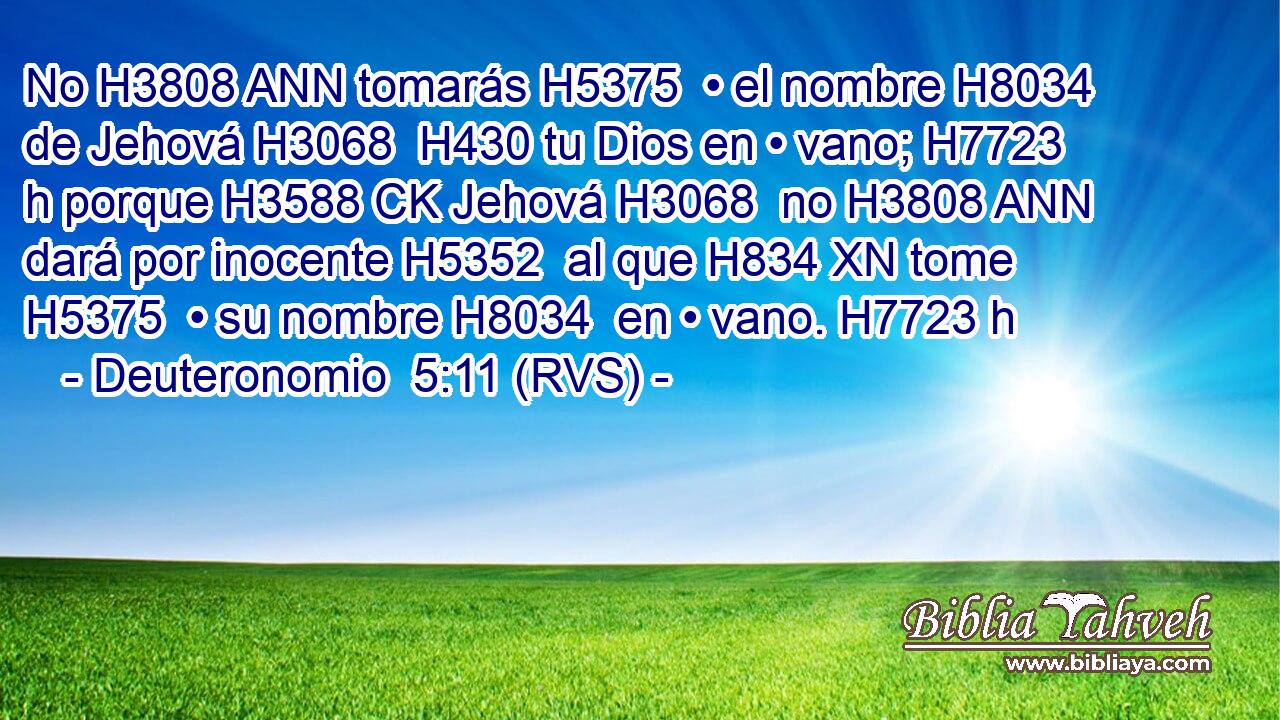 No H3808 ANN tomarás H5375  • el nombre H8034  de Jehová H3068  H430 tu Dios en • vano; H7723 h porque H3588 CK Jehová H3068  no H3808 ANN dará por inocente H5352  al que H834 XN tome H5375  • su nombre H8034  en • vano. H7723 h 