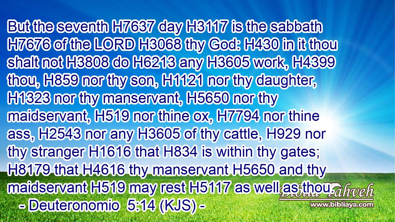 But the seventh H7637 day H3117 is the sabbath H7676 of the LORD H3068 thy God: H430 in it thou shalt not H3808 do H6213 any H3605 work, H4399 thou, H859 nor thy son, H1121 nor thy daughter, H1323 nor thy manservant, H5650 nor thy maidservant, H519 nor thine ox, H7794 nor thine ass, H2543 nor any H3605 of thy cattle, H929 nor thy stranger H1616 that H834 is within thy gates; H8179 that H4616 thy manservant H5650 and thy maidservant H519 may rest H5117 as well as thou.