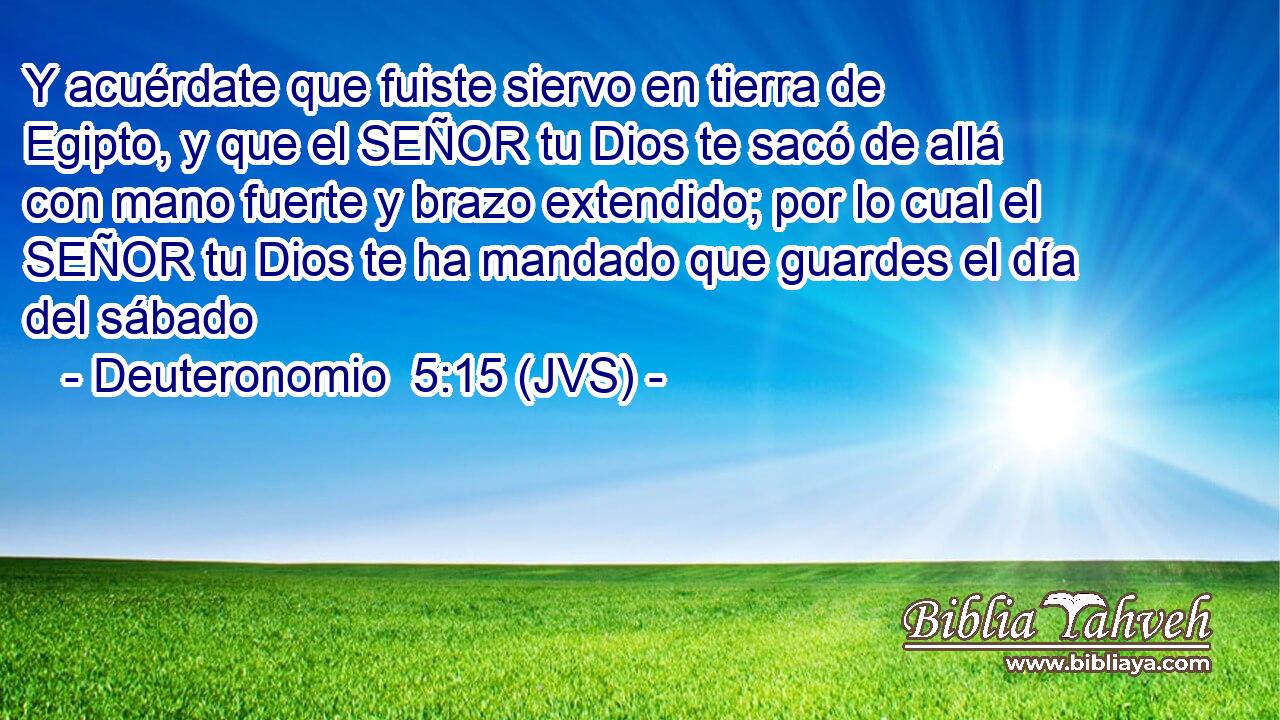 Y acuérdate que fuiste siervo en tierra de Egipto, y que el SEÑOR tu Dios te sacó de allá con mano fuerte y brazo extendido; por lo cual el SEÑOR tu Dios te ha mandado que guardes el día del sábado