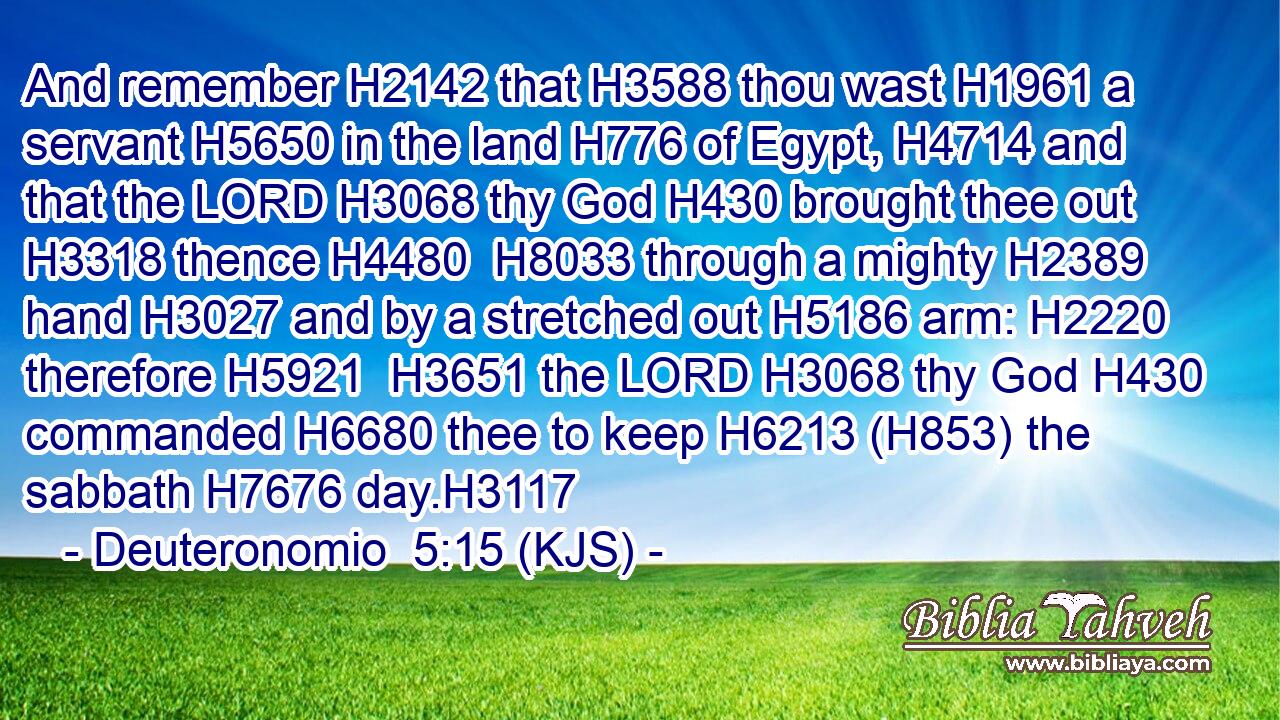And remember H2142 that H3588 thou wast H1961 a servant H5650 in the land H776 of Egypt, H4714 and that the LORD H3068 thy God H430 brought thee out H3318 thence H4480  H8033 through a mighty H2389 hand H3027 and by a stretched out H5186 arm: H2220 therefore H5921  H3651 the LORD H3068 thy God H430 commanded H6680 thee to keep H6213 (H853) the sabbath H7676 day.H3117