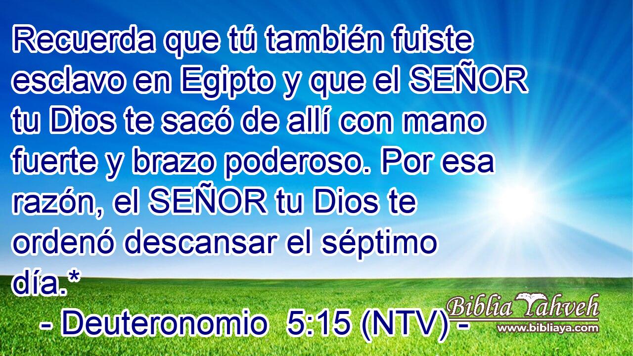Recuerda que tú también fuiste esclavo en Egipto y que el SEÑOR tu Dios te sacó de allí con mano fuerte y brazo poderoso. Por esa razón, el SEÑOR tu Dios te ordenó descansar el séptimo día.*