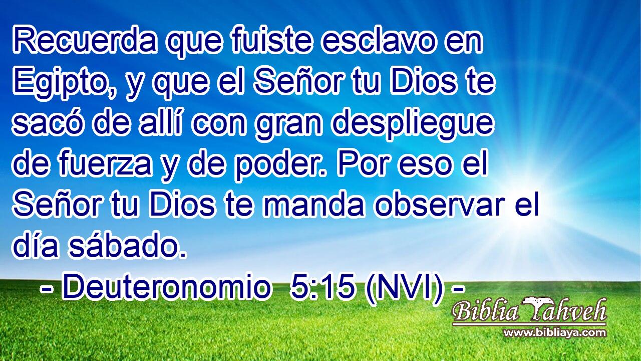  Recuerda que fuiste esclavo en Egipto, y que el Señor tu Dios te sacó de allí con gran despliegue de fuerza y de poder. Por eso el Señor tu Dios te manda observar el día sábado. 