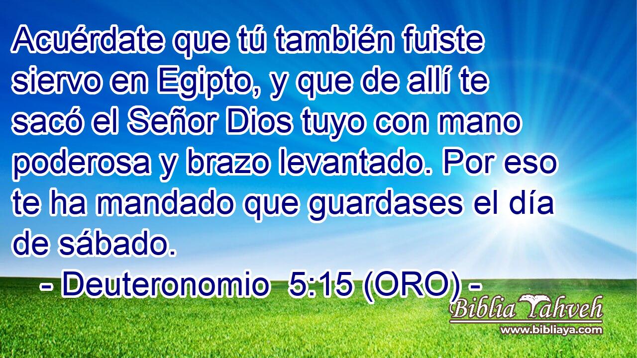  Acuérdate que tú también fuiste siervo en Egipto, y que de allí te sacó el Señor Dios tuyo con mano poderosa y brazo levantado. Por eso te ha mandado que guardases el día de sábado. 