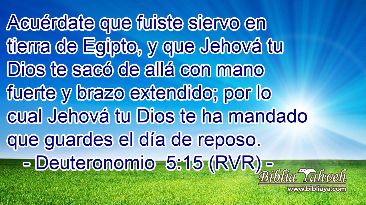 Acuérdate que fuiste siervo en tierra de Egipto, y que Jehová tu Dios te sacó de allá con mano fuerte y brazo extendido; por lo cual Jehová tu Dios te ha mandado que guardes el día de reposo.