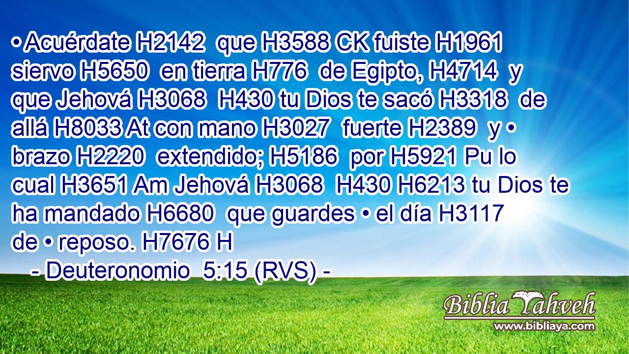 • Acuérdate H2142  que H3588 CK fuiste H1961  siervo H5650  en tierra H776  de Egipto, H4714  y que Jehová H3068  H430 tu Dios te sacó H3318  de allá H8033 At con mano H3027  fuerte H2389  y • brazo H2220  extendido; H5186  por H5921 Pu lo cual H3651 Am Jehová H3068  H430 H6213 tu Dios te ha mandado H6680  que guardes • el día H3117  de • reposo. H7676 H 