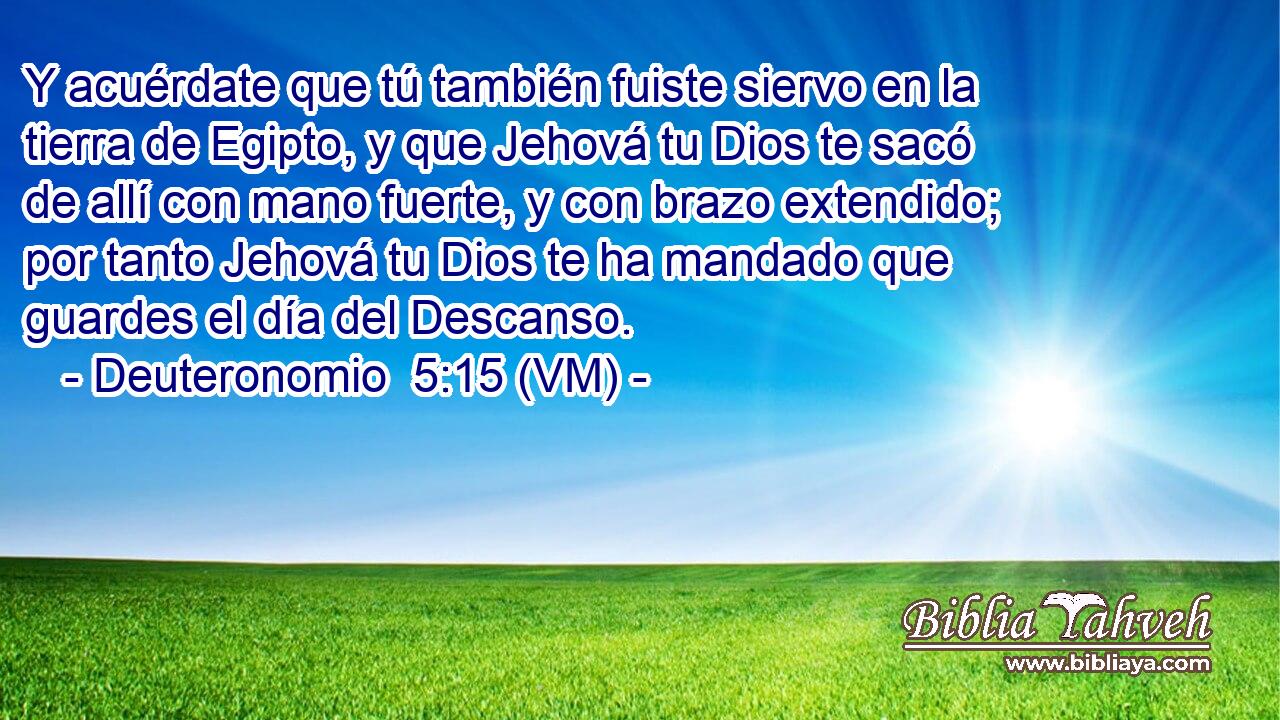  Y acuérdate que tú también fuiste siervo en la tierra de Egipto, y que Jehová tu Dios te sacó de allí con mano fuerte, y con brazo extendido; por tanto Jehová tu Dios te ha mandado que guardes el día del Descanso. 