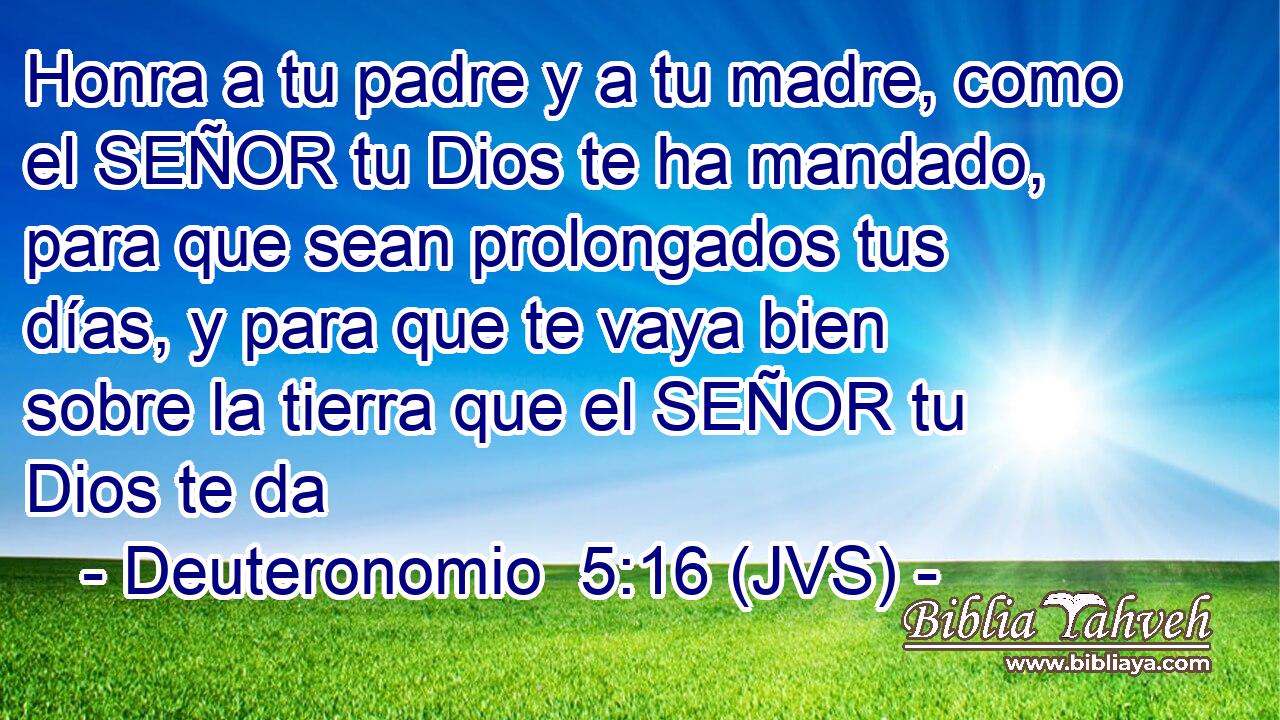 Honra a tu padre y a tu madre, como el SEÑOR tu Dios te ha mandado, para que sean prolongados tus días, y para que te vaya bien sobre la tierra que el SEÑOR tu Dios te da