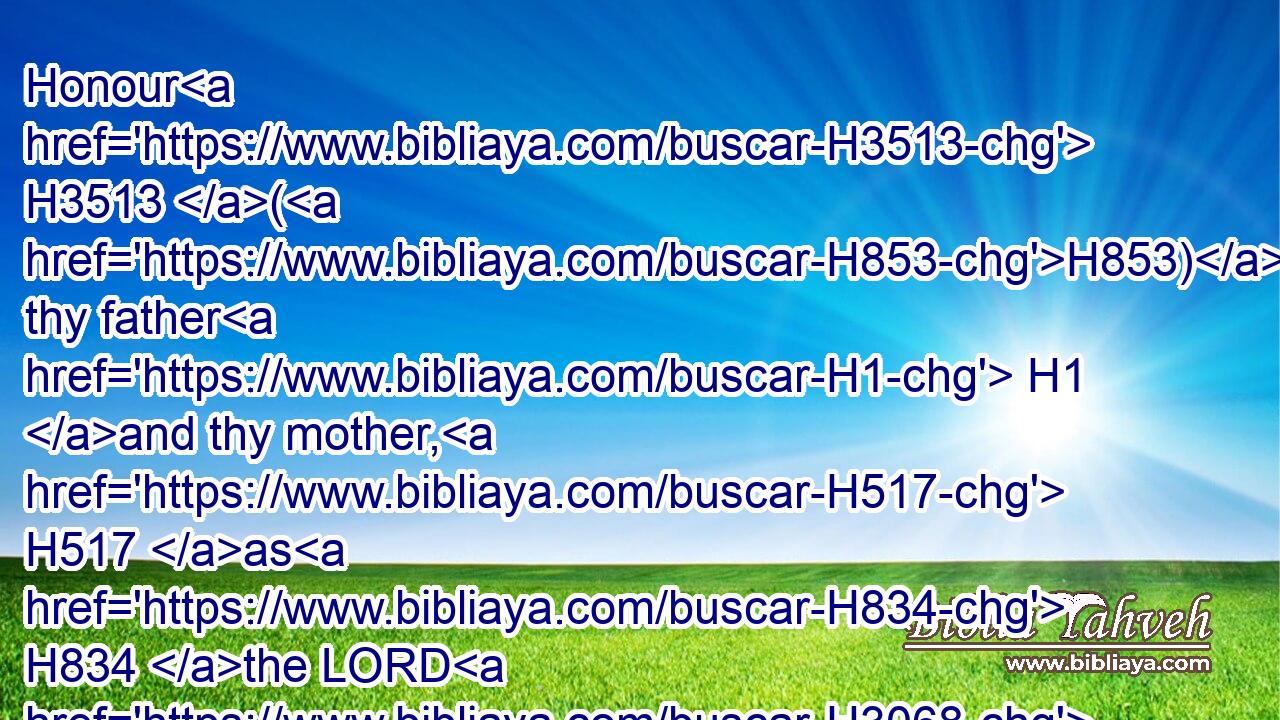 Honour H3513 (H853) thy father H1 and thy mother, H517 as H834 the LORD H3068 thy God H430 hath commanded H6680 thee; that H4616 thy days H3117 may be prolonged, H748 and that H4616 it may go well H3190 with thee, in H5921 the land H127 which H834 the LORD H3068 thy God H430 giveth H5414 thee.