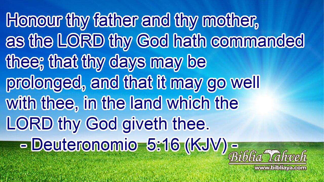 Honour thy father and thy mother, as the LORD thy God hath commanded thee; that thy days may be prolonged, and that it may go well with thee, in the land which the LORD thy God giveth thee.