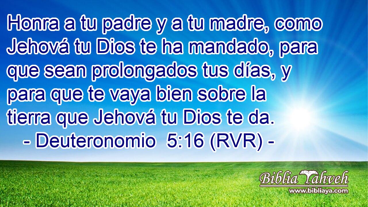 Honra a tu padre y a tu madre, como Jehová tu Dios te ha mandado, para que sean prolongados tus días, y para que te vaya bien sobre la tierra que Jehová tu Dios te da.