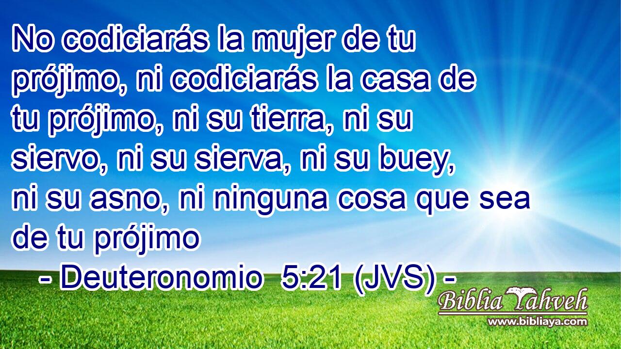No codiciarás la mujer de tu prójimo, ni codiciarás la casa de tu prójimo, ni su tierra, ni su siervo, ni su sierva, ni su buey, ni su asno, ni ninguna cosa que sea de tu prójimo