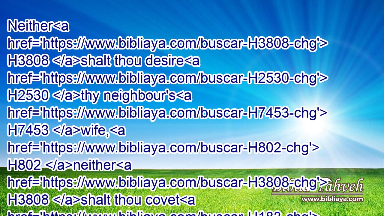 Neither H3808 shalt thou desire H2530 thy neighbour's H7453 wife, H802 neither H3808 shalt thou covet H183 thy neighbour's H7453 house, H1004 his field, H7704 or his manservant, H5650 or his maidservant, H519 his ox, H7794 or his ass, H2543 or any H3605 thing that H834 is thy neighbour's.H7453
