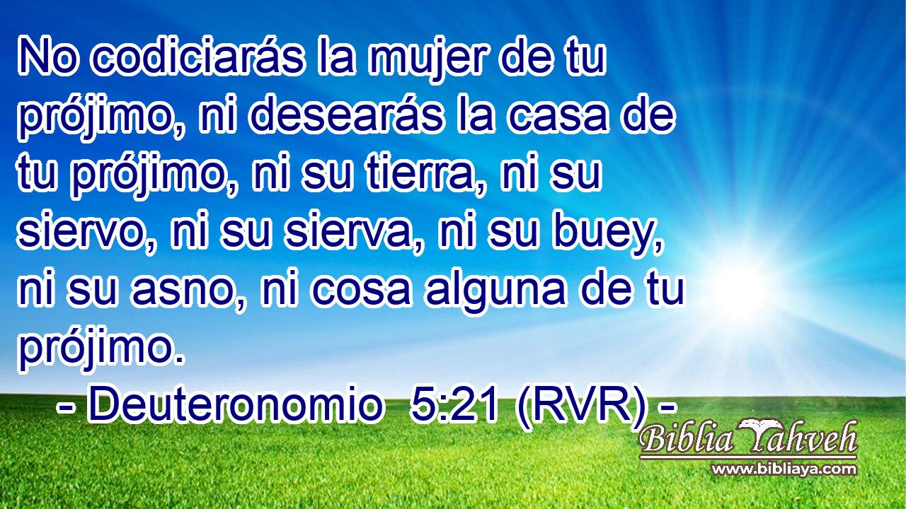 No codiciarás la mujer de tu prójimo, ni desearás la casa de tu prójimo, ni su tierra, ni su siervo, ni su sierva, ni su buey, ni su asno, ni cosa alguna de tu prójimo.
