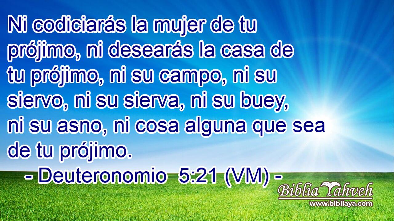  Ni codiciarás la mujer de tu prójimo, ni desearás la casa de tu prójimo, ni su campo, ni su siervo, ni su sierva, ni su buey, ni su asno, ni cosa alguna que sea de tu prójimo. 
