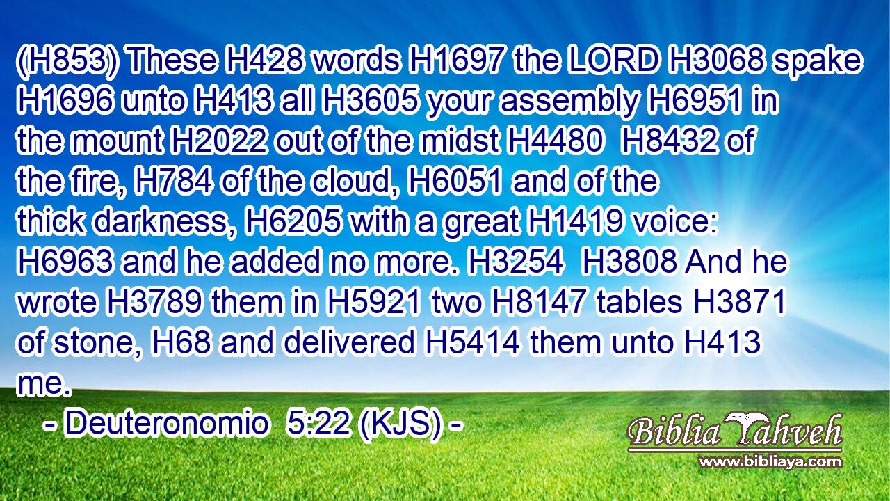 (H853) These H428 words H1697 the LORD H3068 spake H1696 unto H413 all H3605 your assembly H6951 in the mount H2022 out of the midst H4480  H8432 of the fire, H784 of the cloud, H6051 and of the thick darkness, H6205 with a great H1419 voice: H6963 and he added no more. H3254  H3808 And he wrote H3789 them in H5921 two H8147 tables H3871 of stone, H68 and delivered H5414 them unto H413 me.
