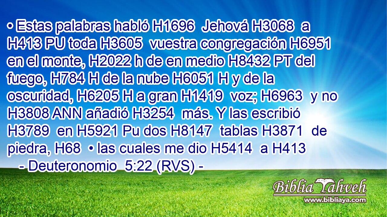 • Estas palabras habló H1696  Jehová H3068  a H413 PU toda H3605  vuestra congregación H6951  en el monte, H2022 h de en medio H8432 PT del fuego, H784 H de la nube H6051 H y de la oscuridad, H6205 H a gran H1419  voz; H6963  y no H3808 ANN añadió H3254  más. Y las escribió H3789  en H5921 Pu dos H8147  tablas H3871  de piedra, H68  • las cuales me dio H5414  a H413 