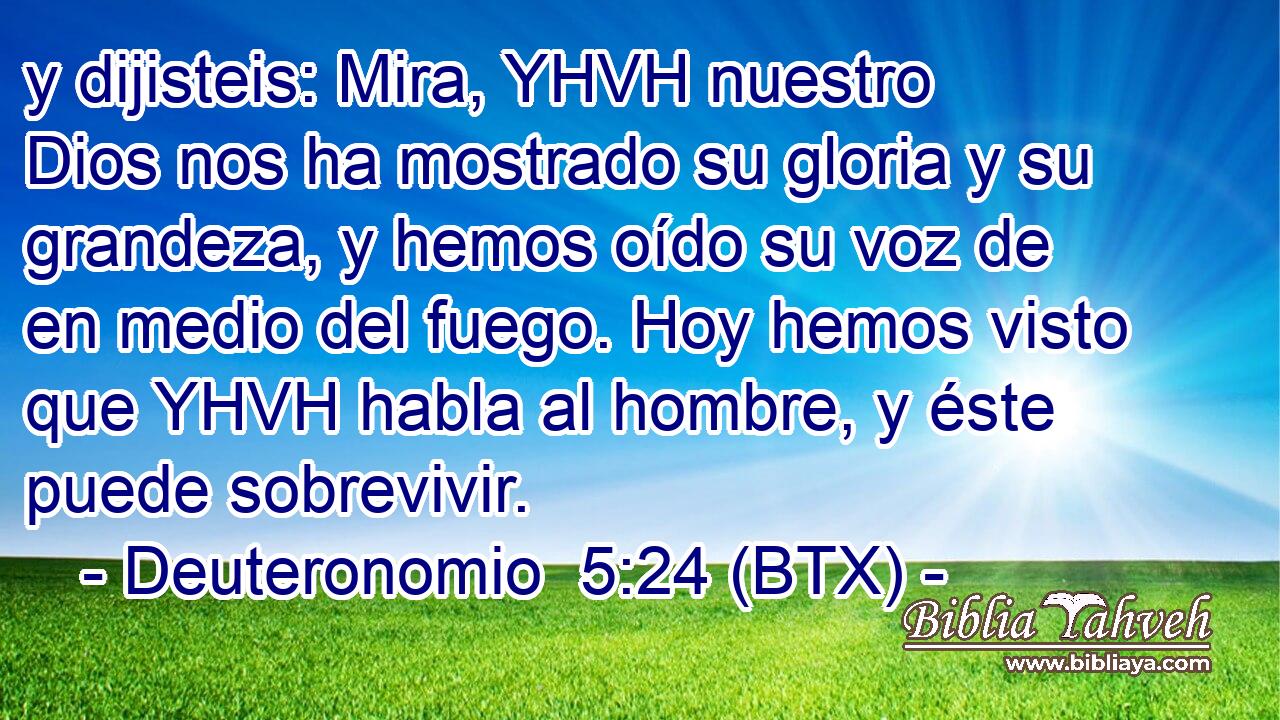 y dijisteis: Mira, YHVH nuestro Dios nos ha mostrado su gloria y su grandeza, y hemos oído su voz de en medio del fuego. Hoy hemos visto que YHVH habla al hombre, y éste puede sobrevivir.