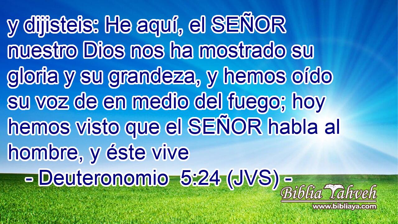 y dijisteis: He aquí, el SEÑOR nuestro Dios nos ha mostrado su gloria y su grandeza, y hemos oído su voz de en medio del fuego; hoy hemos visto que el SEÑOR habla al hombre, y éste vive