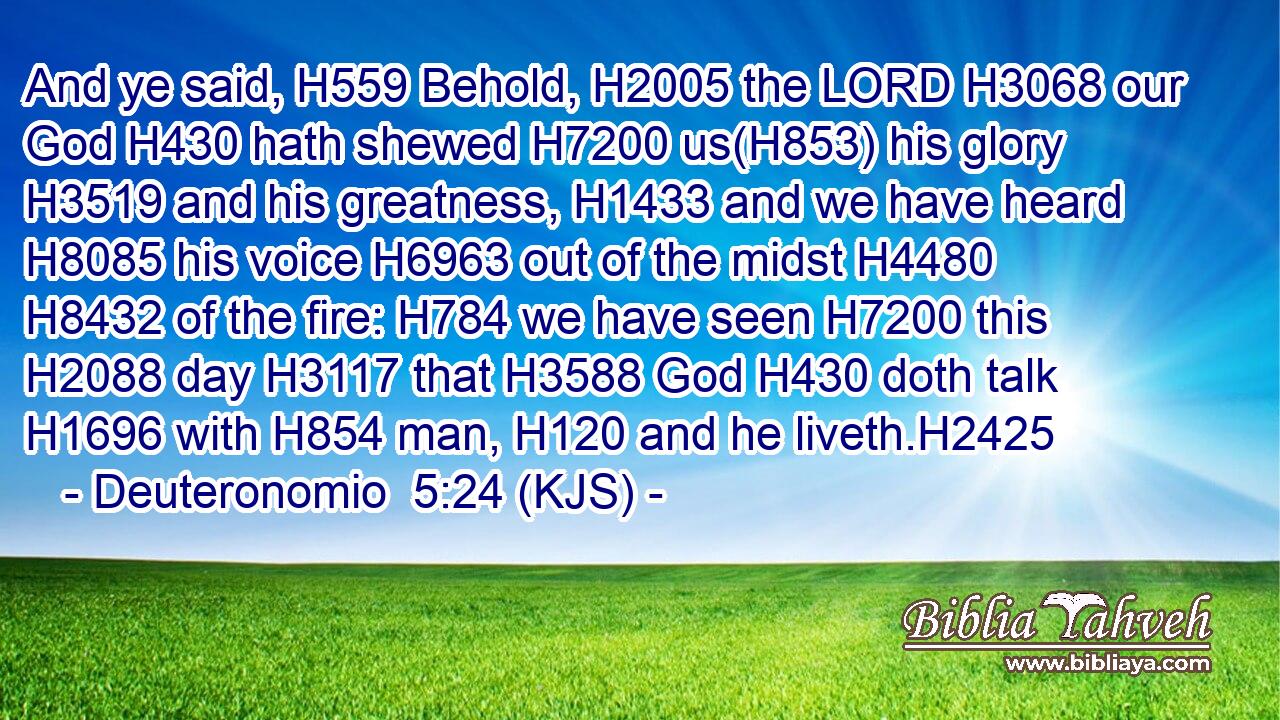 And ye said, H559 Behold, H2005 the LORD H3068 our God H430 hath shewed H7200 us(H853) his glory H3519 and his greatness, H1433 and we have heard H8085 his voice H6963 out of the midst H4480  H8432 of the fire: H784 we have seen H7200 this H2088 day H3117 that H3588 God H430 doth talk H1696 with H854 man, H120 and he liveth.H2425