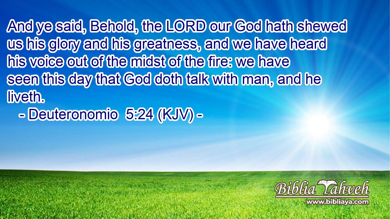 And ye said, Behold, the LORD our God hath shewed us his glory and his greatness, and we have heard his voice out of the midst of the fire: we have seen this day that God doth talk with man, and he liveth.