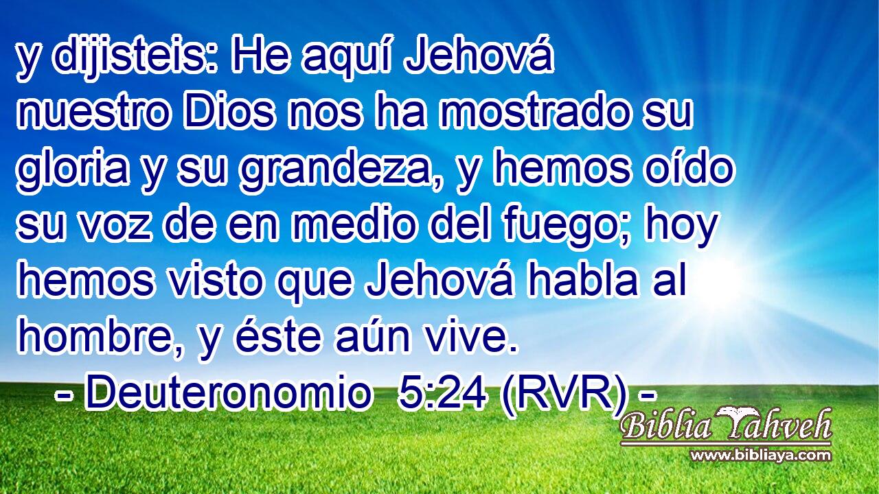 y dijisteis: He aquí Jehová nuestro Dios nos ha mostrado su gloria y su grandeza, y hemos oído su voz de en medio del fuego; hoy hemos visto que Jehová habla al hombre, y éste aún vive.