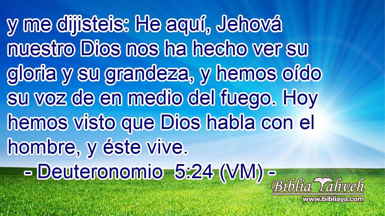  y me dijisteis: He aquí, Jehová nuestro Dios nos ha hecho ver su gloria y su grandeza, y hemos oído su voz de en medio del fuego. Hoy hemos visto que Dios habla con el hombre, y éste vive. 