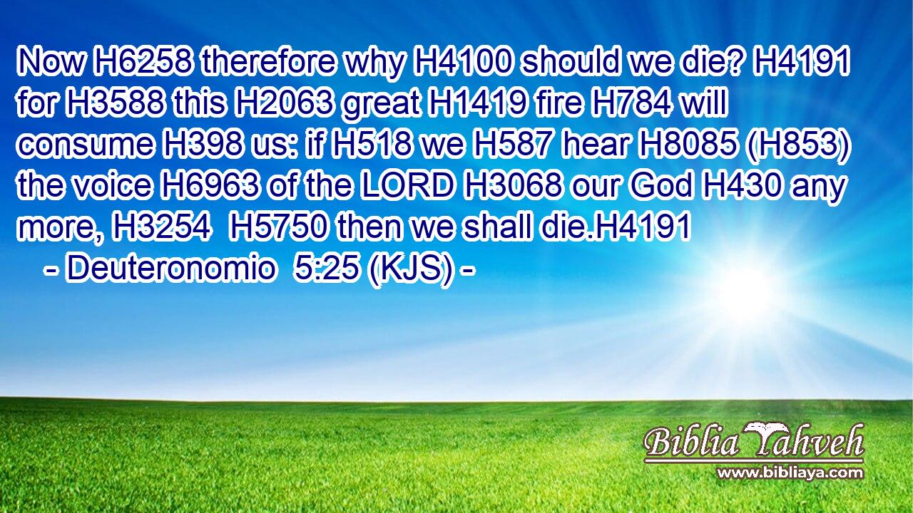 Now H6258 therefore why H4100 should we die? H4191 for H3588 this H2063 great H1419 fire H784 will consume H398 us: if H518 we H587 hear H8085 (H853) the voice H6963 of the LORD H3068 our God H430 any more, H3254  H5750 then we shall die.H4191